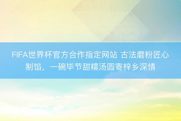 FIFA世界杯官方合作指定网站 古法磨粉匠心制馅，一碗毕节甜糯汤圆寄梓乡深情