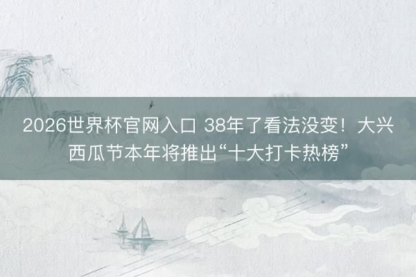 2026世界杯官网入口 38年了看法没变！大兴西瓜节本年将推出“十大打卡热榜”
