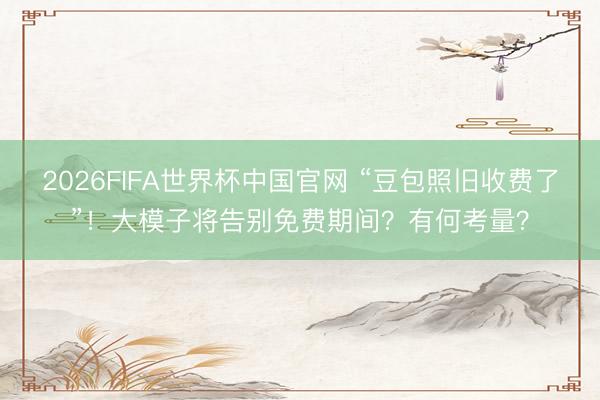2026FIFA世界杯中国官网 “豆包照旧收费了”!大模子将告别免费期间?有何考量?