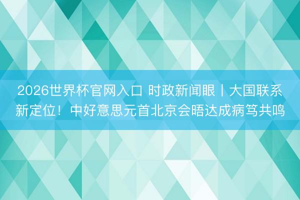 2026世界杯官网入口 时政新闻眼丨大国联系新定位！中好意思元首北京会晤达成病笃共鸣