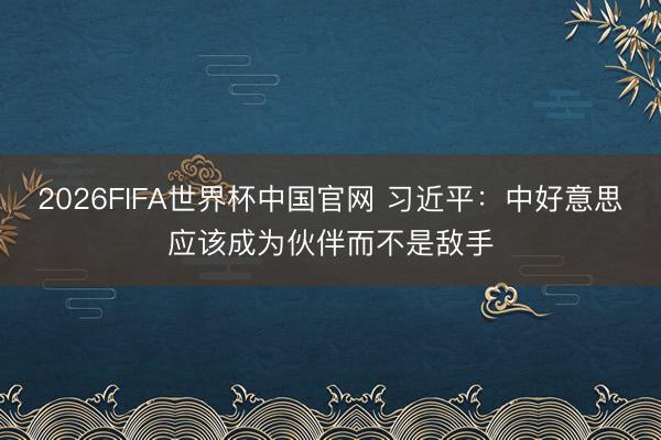 2026FIFA世界杯中国官网 习近平：中好意思应该成为伙伴而不是敌手