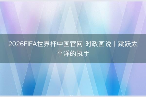 2026FIFA世界杯中国官网 时政画说丨跳跃太平洋的执手