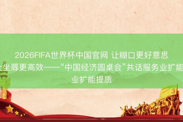 2026FIFA世界杯中国官网 让糊口更好意思好 让坐蓐更高效——“中国经济圆桌会”共话服务业扩能提质