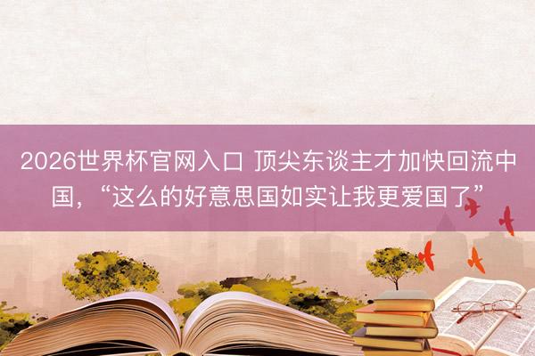2026世界杯官网入口 顶尖东谈主才加快回流中国，“这么的好意思国如实让我更爱国了”