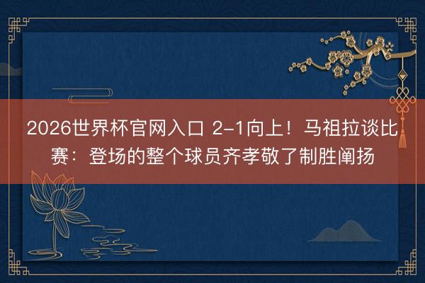 2026世界杯官网入口 2-1向上！马祖拉谈比赛：登场的整个球员齐孝敬了制胜阐扬