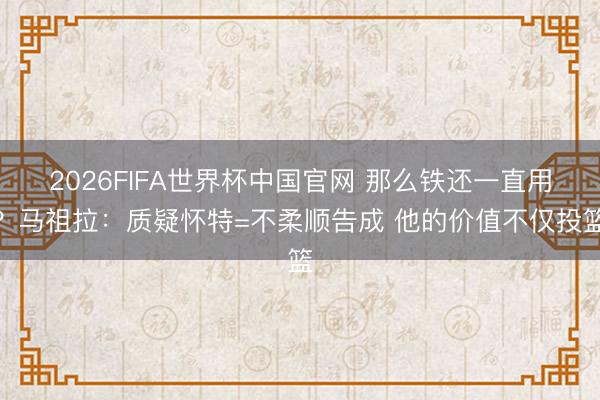 2026FIFA世界杯中国官网 那么铁还一直用？马祖拉：质疑怀特=不柔顺告成 他的价值不仅投篮