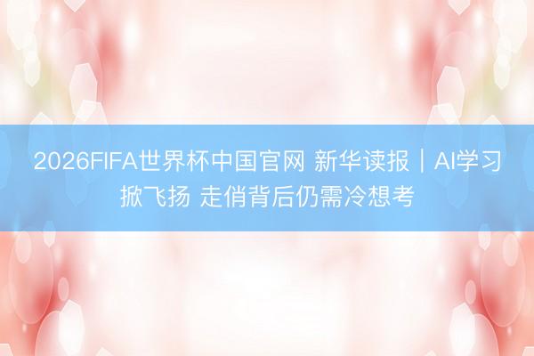 2026FIFA世界杯中国官网 新华读报|AI学习掀飞扬 走俏背后仍需冷想考