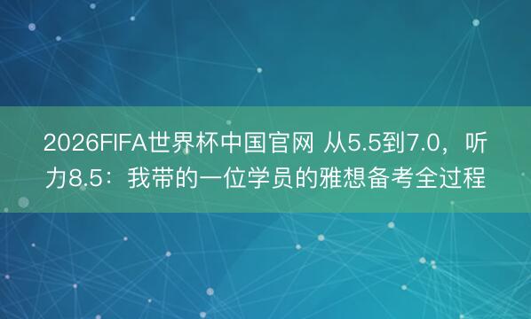2026FIFA世界杯中国官网 从5.5到7.0，听力8.5：我带的一位学员的雅想备考全过程