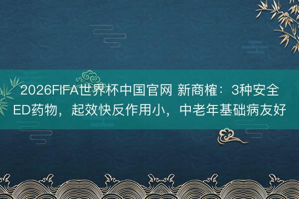 2026FIFA世界杯中国官网 新商榷：3种安全ED药物，起效快反作用小，中老年基础病友好
