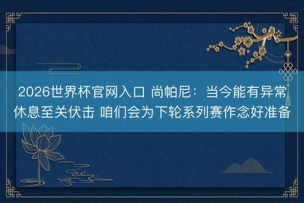 2026世界杯官网入口 尚帕尼：当今能有异常休息至关伏击 咱们会为下轮系列赛作念好准备