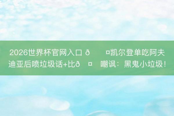 2026世界杯官网入口 😤凯尔登单吃阿夫迪亚后喷垃圾话+比🤏嘲讽：黑鬼小垃圾！