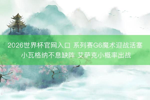 2026世界杯官网入口 系列赛G6魔术迎战活塞 小瓦格纳不息缺阵 艾萨克小概率出战
