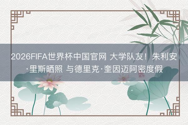 2026FIFA世界杯中国官网 大学队友！朱利安·里斯晒照 与德里克·奎因迈阿密度假