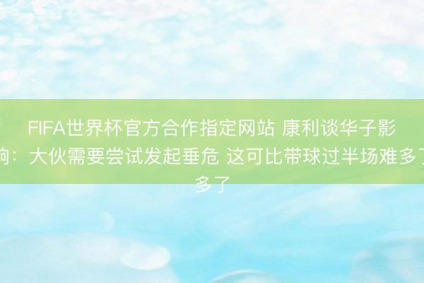 FIFA世界杯官方合作指定网站 康利谈华子影响：大伙需要尝试发起垂危 这可比带球过半场难多了