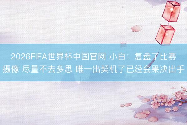 2026FIFA世界杯中国官网 小白：复盘了比赛摄像 尽量不去多思 唯一出契机了已经会果决出手