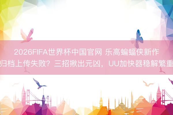2026FIFA世界杯中国官网 乐高蝙蝠侠新作归档上传失败？三招揪出元凶，UU加快器稳解繁重