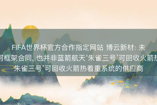 FIFA世界杯官方合作指定网站 博云新材: 未与蓝箭航天签署任何框架合同, 也并非蓝箭航天‘朱雀三号’可回收火箭热着重系统的供应商