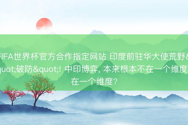 FIFA世界杯官方合作指定网站 印度前驻华大使荒野"破防"! 中印博弈， 本来根本不在一个维度?