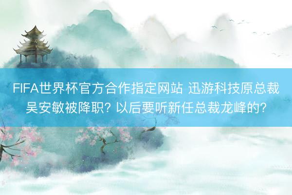 FIFA世界杯官方合作指定网站 迅游科技原总裁吴安敏被降职? 以后要听新任总裁龙峰的?