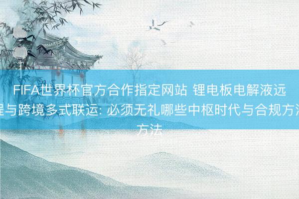 FIFA世界杯官方合作指定网站 锂电板电解液远程与跨境多式联运: 必须无礼哪些中枢时代与合规方法