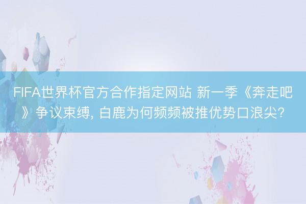 FIFA世界杯官方合作指定网站 新一季《奔走吧》争议束缚， 白鹿为何频频被推优势口浪尖?