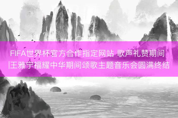 FIFA世界杯官方合作指定网站 歌声礼赞期间 |王雅宁福耀中华期间颂歌主题音乐会圆满终结
