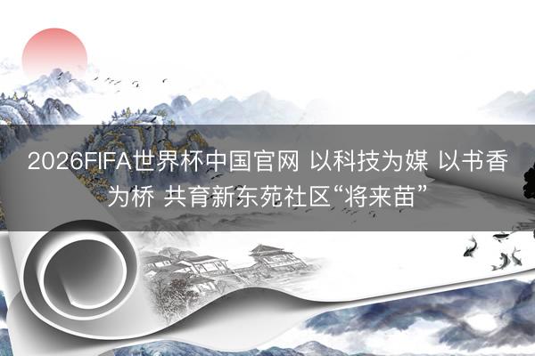 2026FIFA世界杯中国官网 以科技为媒 以书香为桥 共育新东苑社区“将来苗”