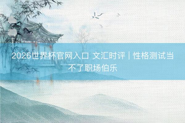 2026世界杯官网入口 文汇时评 | 性格测试当不了职场伯乐