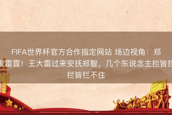 FIFA世界杯官方合作指定网站 场边视角：郑智大发雷霆！王大雷过来安抚郑智，几个东说念主拦皆拦不住