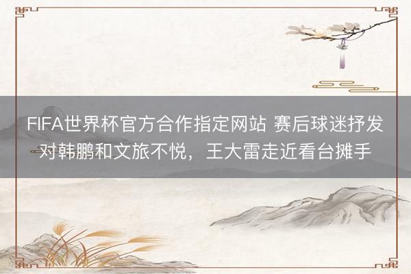 FIFA世界杯官方合作指定网站 赛后球迷抒发对韩鹏和文旅不悦，王大雷走近看台摊手