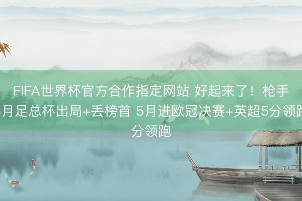 FIFA世界杯官方合作指定网站 好起来了！枪手4月足总杯出局+丢榜首 5月进欧冠决赛+英超5分领跑