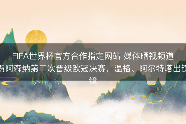 FIFA世界杯官方合作指定网站 媒体晒视频道贺阿森纳第二次晋级欧冠决赛，温格、阿尔特塔出镜
