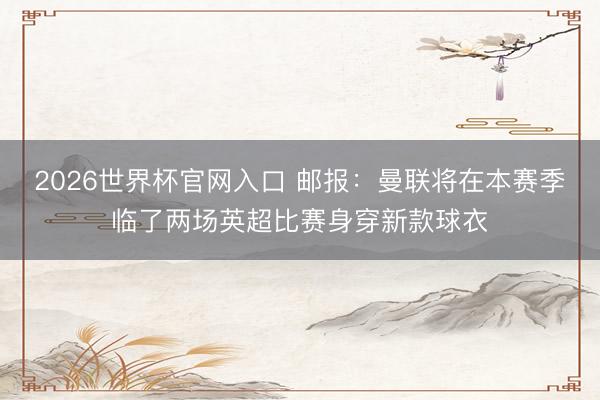 2026世界杯官网入口 邮报：曼联将在本赛季临了两场英超比赛身穿新款球衣