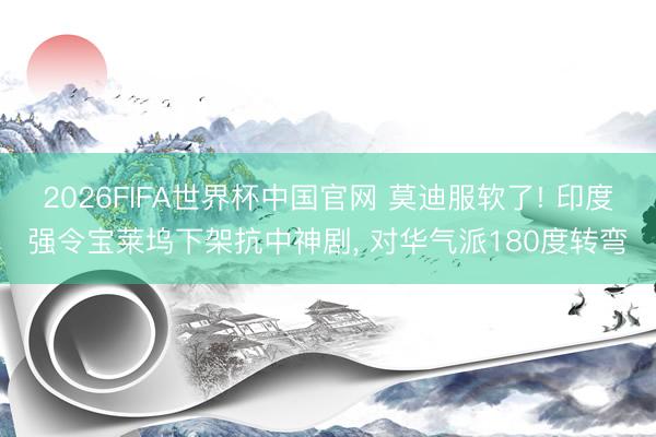 2026FIFA世界杯中国官网 莫迪服软了! 印度强令宝莱坞下架抗中神剧， 对华气派180度转弯