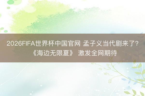 2026FIFA世界杯中国官网 孟子义当代剧来了? 《海边无限夏》 激发全网期待