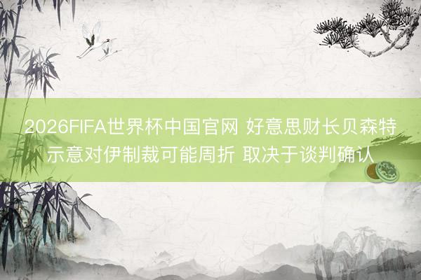 2026FIFA世界杯中国官网 好意思财长贝森特示意对伊制裁可能周折 取决于谈判确认