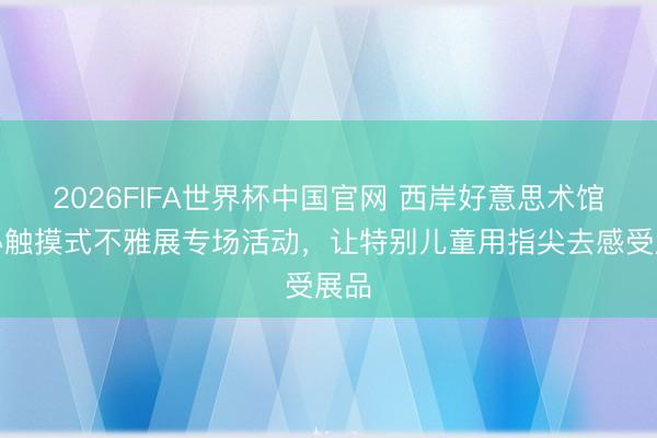 2026FIFA世界杯中国官网 西岸好意思术馆举办触摸式不雅展专场活动，让特别儿童用指尖去感受展品