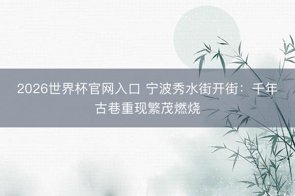 2026世界杯官网入口 宁波秀水街开街：千年古巷重现繁茂燃烧