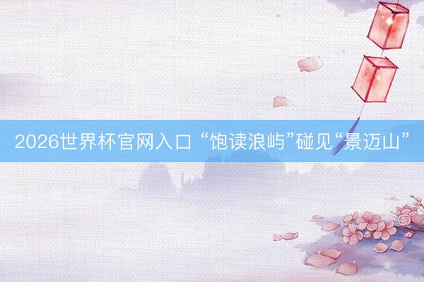 2026世界杯官网入口 “饱读浪屿”碰见“景迈山”