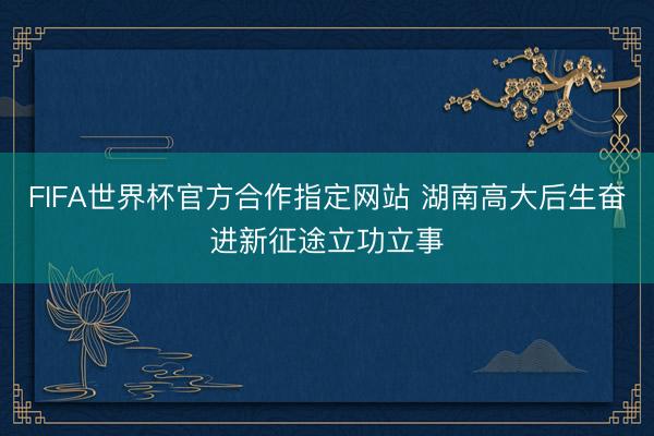 FIFA世界杯官方合作指定网站 湖南高大后生奋进新征途立功立事