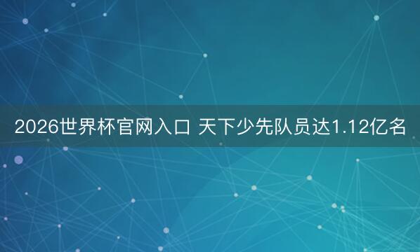 2026世界杯官网入口 天下少先队员达1.12亿名