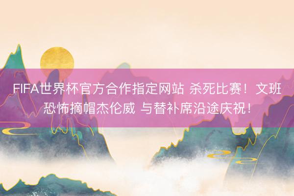 FIFA世界杯官方合作指定网站 杀死比赛！文班恐怖摘帽杰伦威 与替补席沿途庆祝！