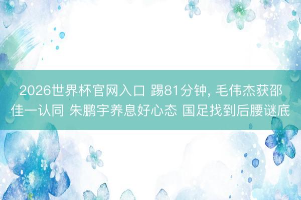 2026世界杯官网入口 踢81分钟, 毛伟杰获邵佳一认同 朱鹏宇养息好心态 国足找到后腰谜底