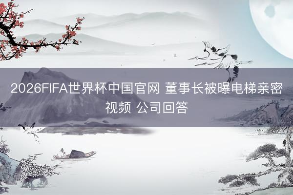 2026FIFA世界杯中国官网 董事长被曝电梯亲密视频 公司回答
