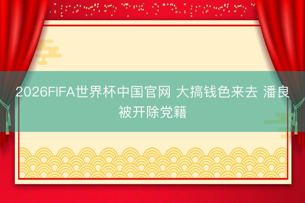 2026FIFA世界杯中国官网 大搞钱色来去 潘良被开除党籍