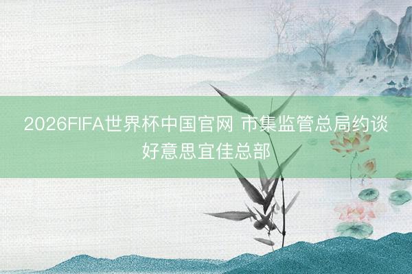 2026FIFA世界杯中国官网 市集监管总局约谈好意思宜佳总部