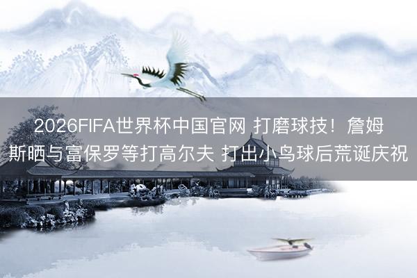 2026FIFA世界杯中国官网 打磨球技!詹姆斯晒与富保罗等打高尔夫 打出小鸟球后荒诞庆祝