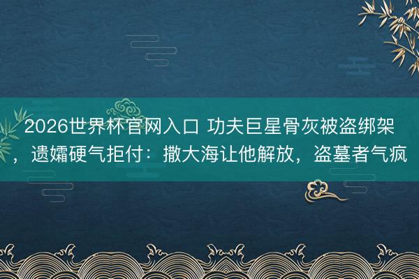 2026世界杯官网入口 功夫巨星骨灰被盗绑架，遗孀硬气拒付：撒大海让他解放，盗墓者气疯