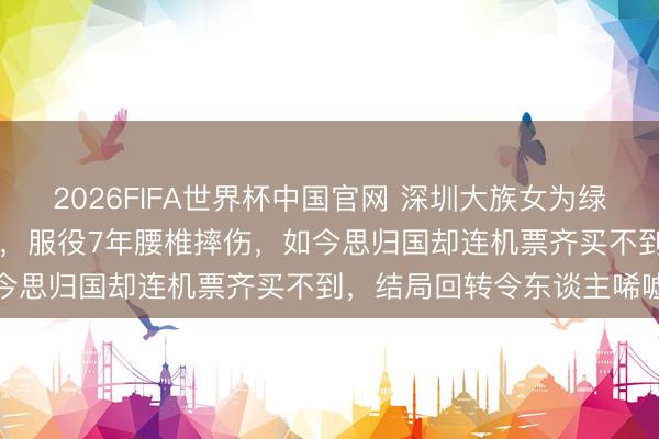 2026FIFA世界杯中国官网 深圳大族女为绿卡嫁大20岁好意思国老翁，服役7年腰椎摔伤，如今思归国却连机票齐买不到，结局回转令东谈主唏嘘