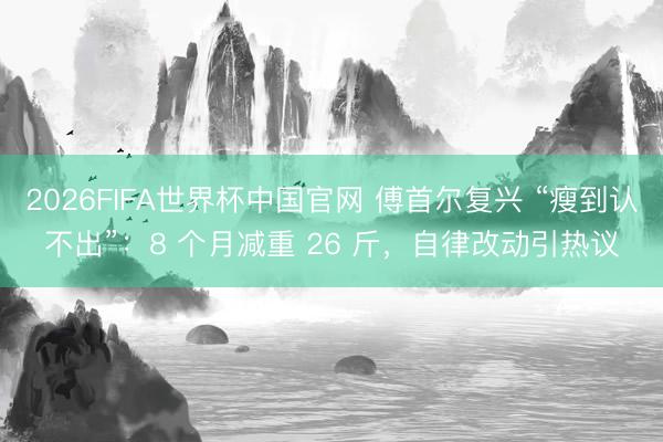 2026FIFA世界杯中国官网 傅首尔复兴 “瘦到认不出”：8 个月减重 26 斤，自律改动引热议